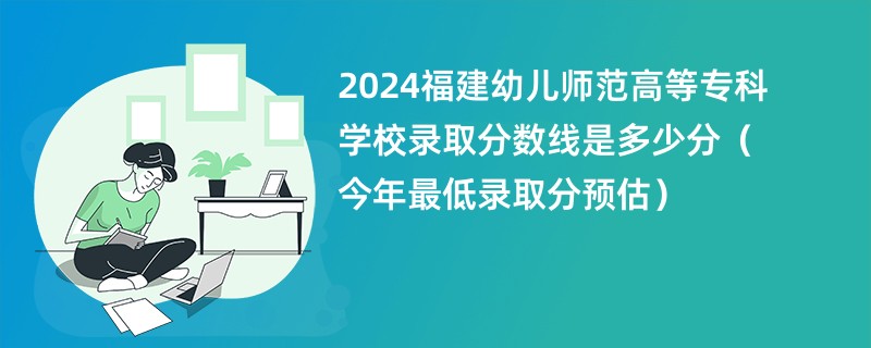 2024福建幼儿师范高等专科学校录取分数线是多少分（今年最低录取分预估）