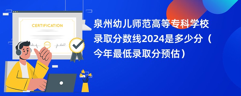 泉州幼儿师范高等专科学校录取分数线2024是多少分（今年最低录取分预估）