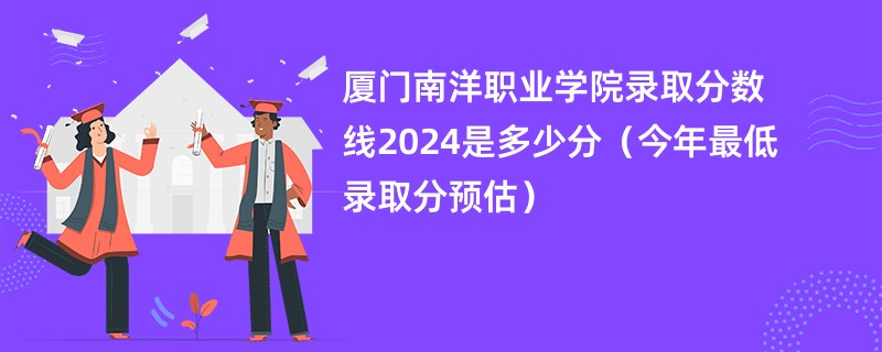 厦门南洋职业学院录取分数线2024是多少分（今年最低录取分预估）