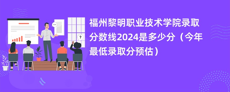 福州黎明职业技术学院录取分数线2024是多少分（今年最低录取分预估）