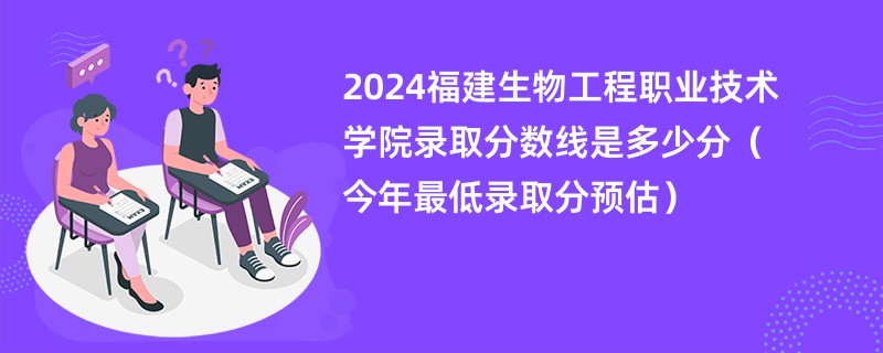 2024福建生物工程职业技术学院录取分数线是多少分（今年最低录取分预估）