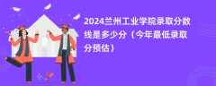 2024兰州工业学院录取分数线是多少分（今年最低录取分预估）