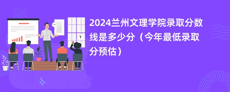 2024兰州文理学院录取分数线是多少分（今年最低录取分预估）