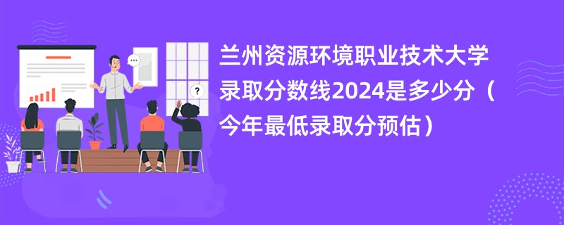 兰州资源环境职业技术大学录取分数线2024是多少分（今年最低录取分预估）