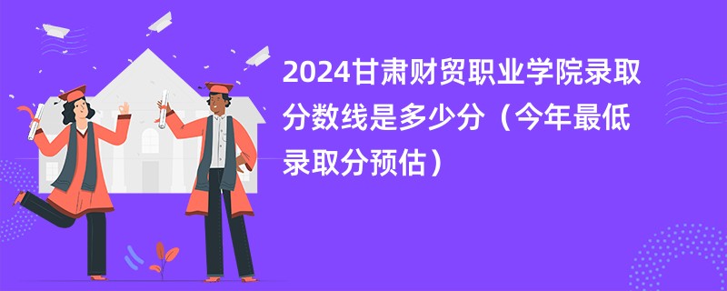 2024甘肃财贸职业学院录取分数线是多少分（今年最低录取分预估）