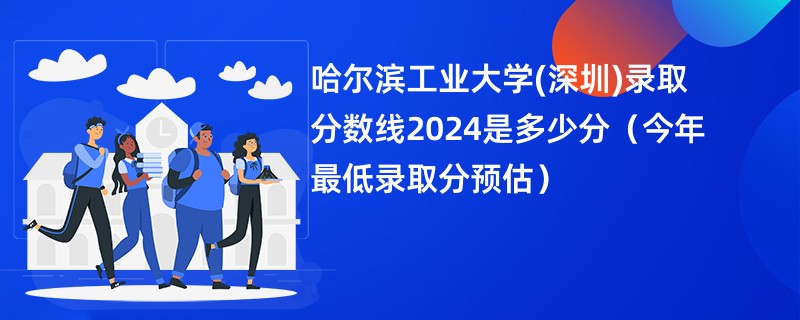 哈尔滨工业大学(深圳)录取分数线2024是多少分（今年最低录取分预估）