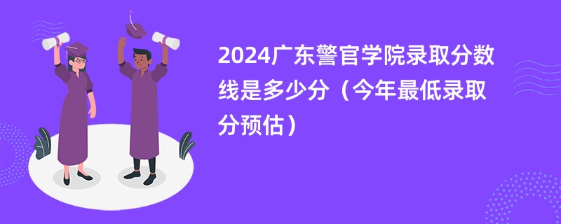 2024广东警官学院录取分数线是多少分（今年最低录取分预估）