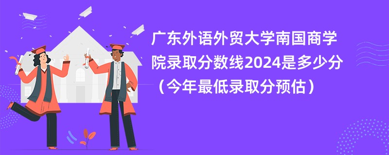 广东外语外贸大学南国商学院录取分数线2024是多少分（今年最低录取分预估）