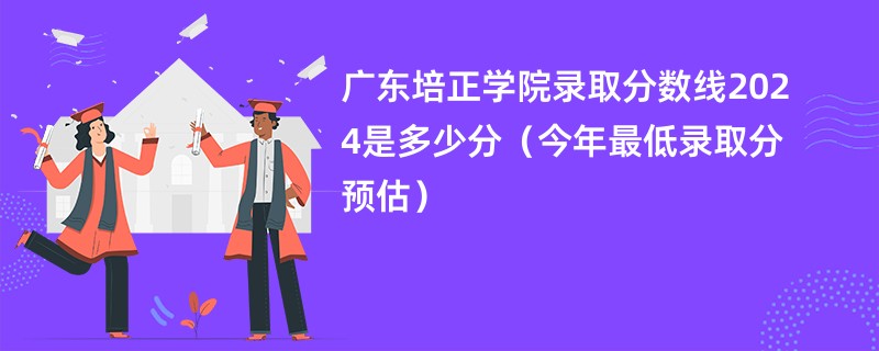 广东培正学院录取分数线2024是多少分（今年最低录取分预估）