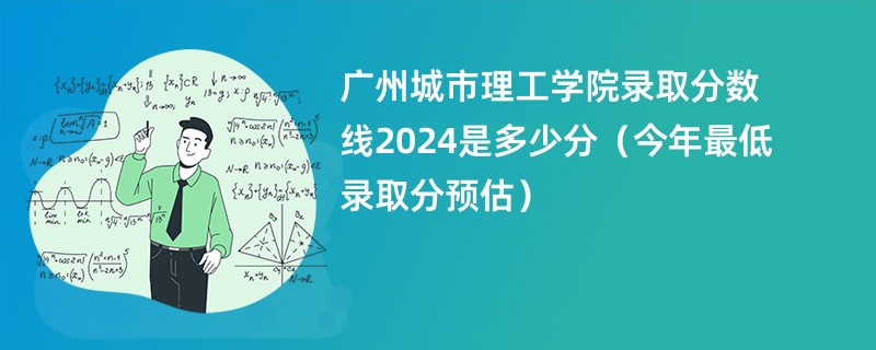 广州城市理工学院录取分数线2024是多少分（今年最低录取分预估）