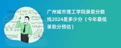 广州城市理工学院录取分数线2024是多少分（今年最低录取分预估）