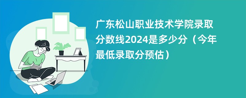 广东松山职业技术学院录取分数线2024是多少分（今年最低录取分预估）