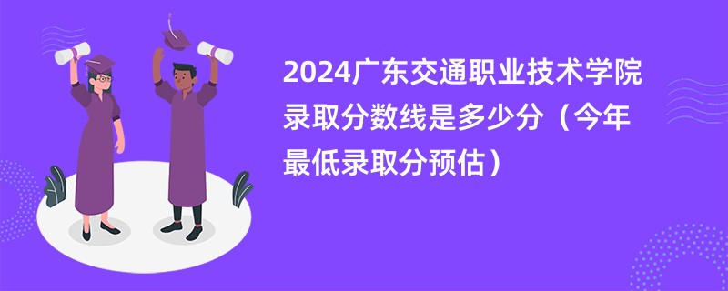 2024广东交通职业技术学院录取分数线是多少分（今年最低录取分预估）