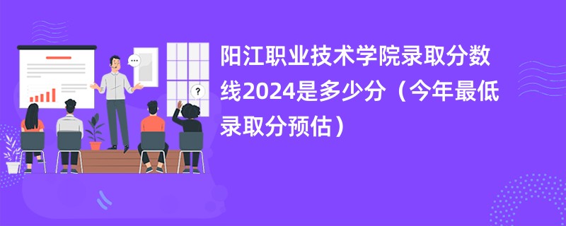 阳江职业技术学院录取分数线2024是多少分（今年最低录取分预估）