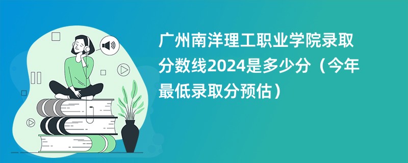 广州南洋理工职业学院录取分数线2024是多少分（今年最低录取分预估）