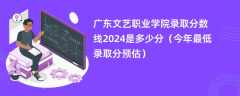 广东文艺职业学院录取分数线2024是多少分（今年最低录取分预估）