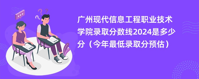 广州现代信息工程职业技术学院录取分数线2024是多少分（今年最低录取分预估）