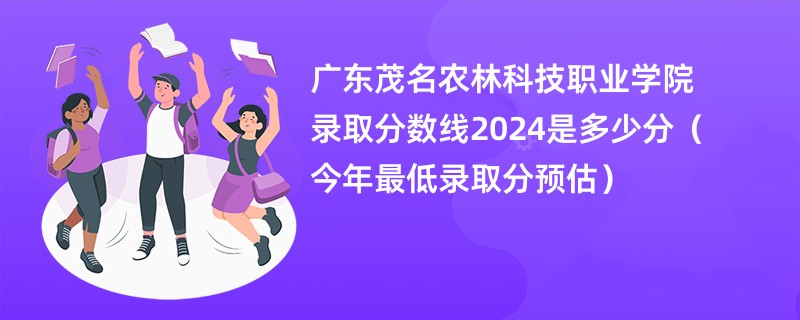 广东茂名农林科技职业学院录取分数线2024是多少分（今年最低录取分预估）