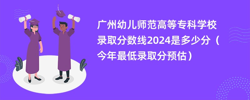 广州幼儿师范高等专科学校录取分数线2024是多少分（今年最低录取分预估）