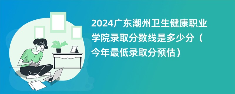 2024广东潮州卫生健康职业学院录取分数线是多少分（今年最低录取分预估）