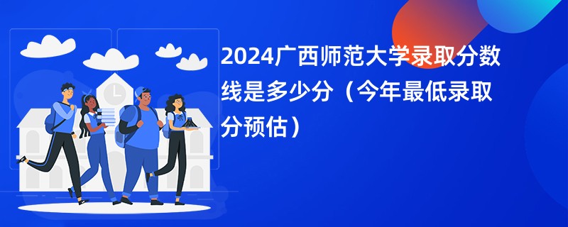 2024广西师范大学录取分数线是多少分（今年最低录取分预估）