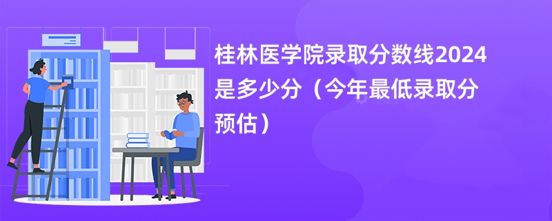 桂林医学院录取分数线2024是多少分（今年最低录取分预估）