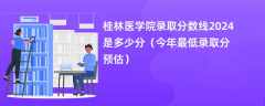 桂林医学院录取分数线2024是多少分（今年最低录取分预估）