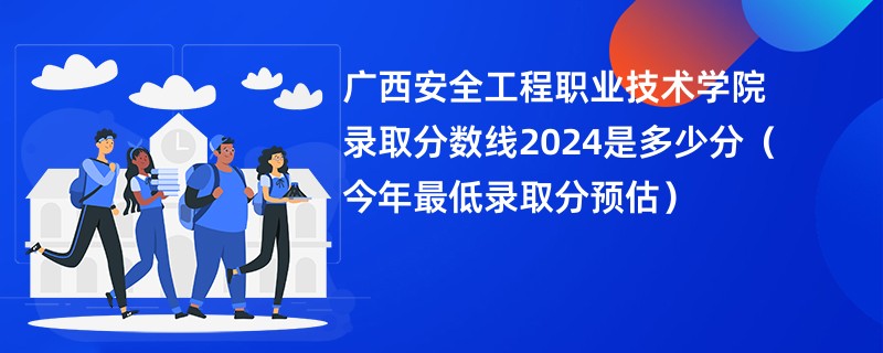 广西安全工程职业技术学院录取分数线2024是多少分（今年最低录取分预估）