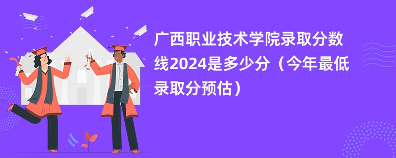 广西职业技术学院录取分数线2024是多少分（今年最低录取分预估）