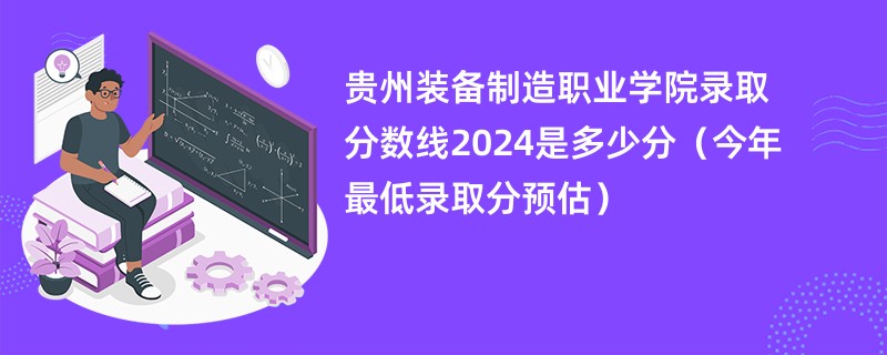 贵州装备制造职业学院录取分数线2024是多少分（今年最低录取分预估）