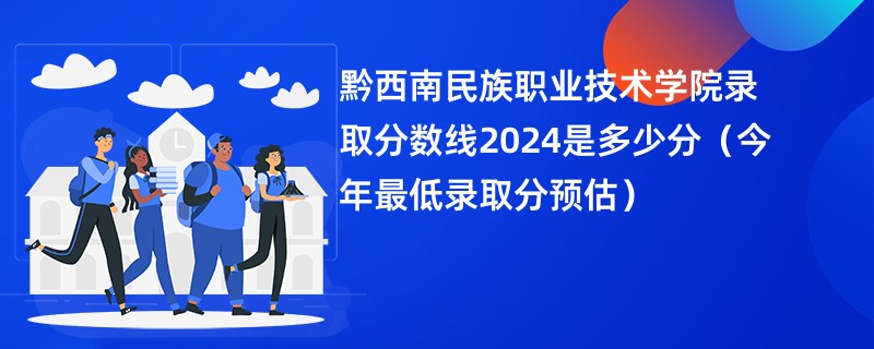 黔西南民族职业技术学院录取分数线2024是多少分（今年最低录取分预估）