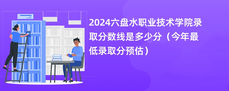 2024六盘水职业技术学院录取分数线是多少分（今年最低录取分预估）