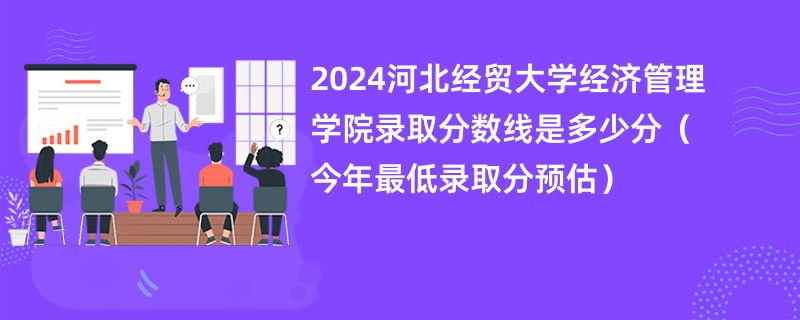 2024河北经贸大学经济管理学院录取分数线是多少分（今年最低录取分预估）