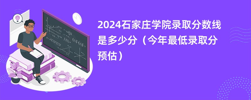 2024石家庄学院录取分数线是多少分（今年最低录取分预估）