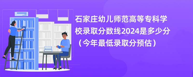 石家庄幼儿师范高等专科学校录取分数线2024是多少分（今年最低录取分预估）