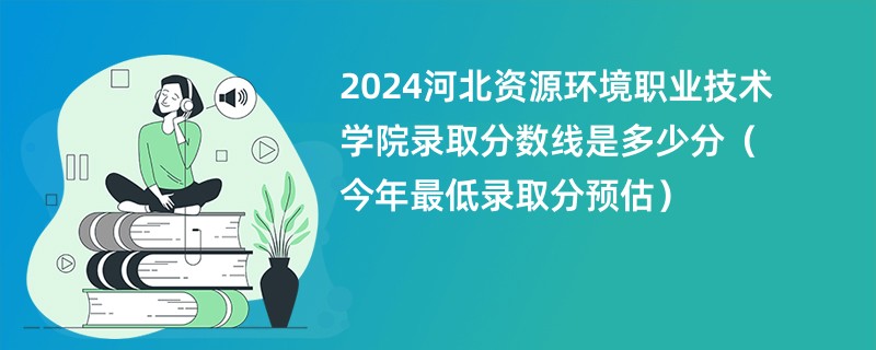 2024河北资源环境职业技术学院录取分数线是多少分（今年最低录取分预估）