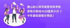 唐山幼儿师范高等专科学校录取分数线2024是多少分（今年最低录取分预估）