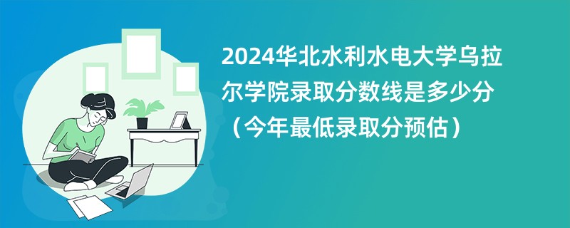 2024华北水利水电大学乌拉尔学院录取分数线是多少分（今年最低录取分预估）