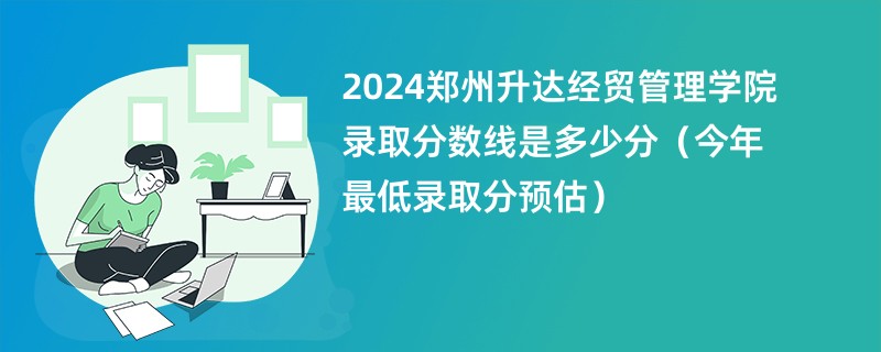 2024郑州升达经贸管理学院录取分数线是多少分（今年最低录取分预估）