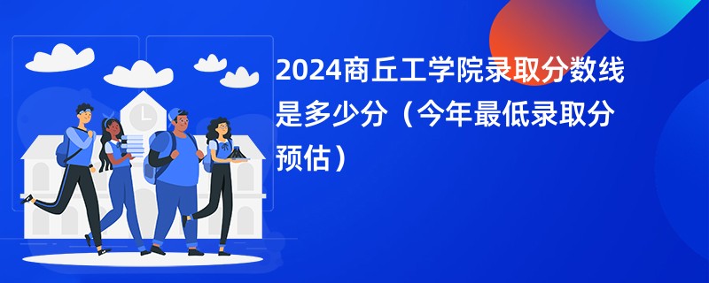 2024商丘工学院录取分数线是多少分（今年最低录取分预估）