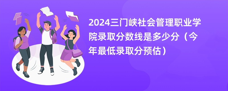 2024三门峡社会管理职业学院录取分数线是多少分（今年最低录取分预估）