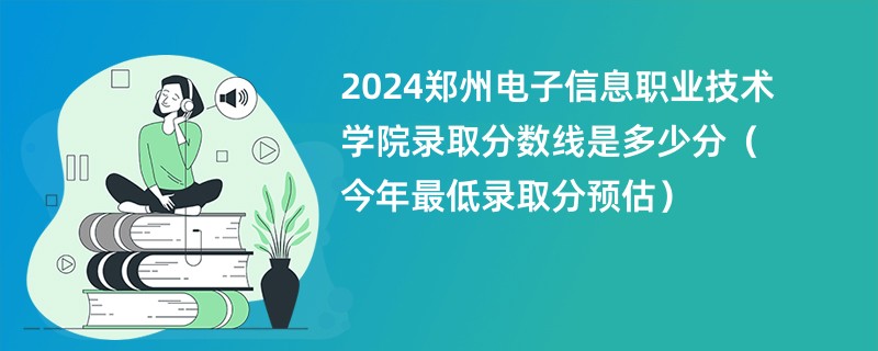 2024郑州电子信息职业技术学院录取分数线是多少分（今年最低录取分预估）