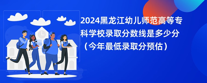 2024黑龙江幼儿师范高等专科学校录取分数线是多少分（今年最低录取分预估）