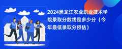 2024黑龙江农业职业技术学院录取分数线是多少分（今年最低录取分预估）