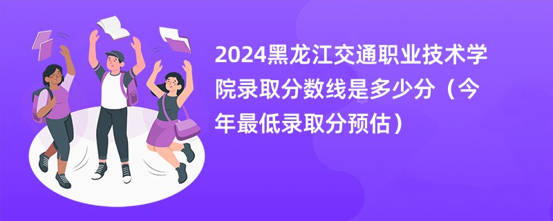 2024黑龙江交通职业技术学院录取分数线是多少分（今年最低录取分预估）