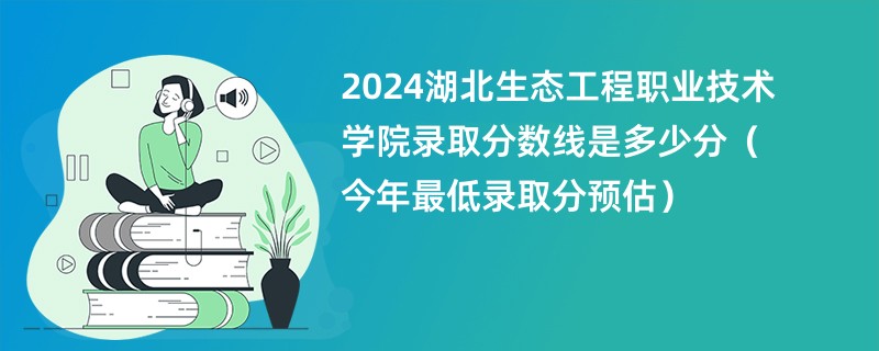 2024湖北生态工程职业技术学院录取分数线是多少分（今年最低录取分预估）