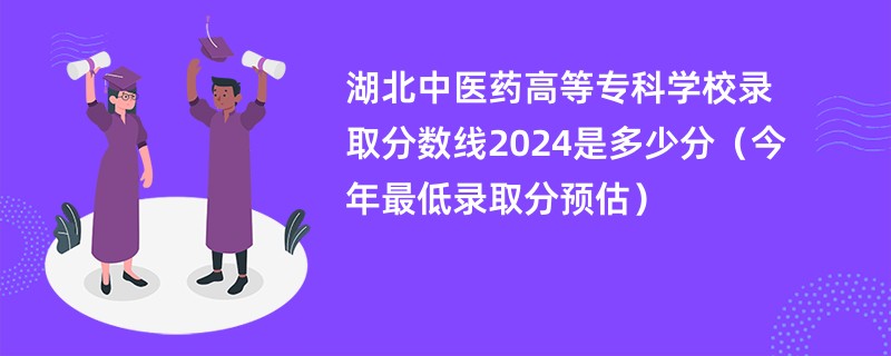 湖北中医药高等专科学校录取分数线2024是多少分（今年最低录取分预估）