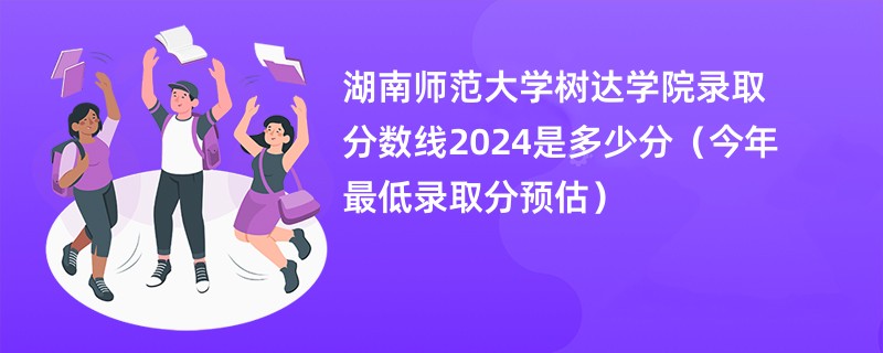 湖南师范大学树达学院录取分数线2024是多少分（今年最低录取分预估）