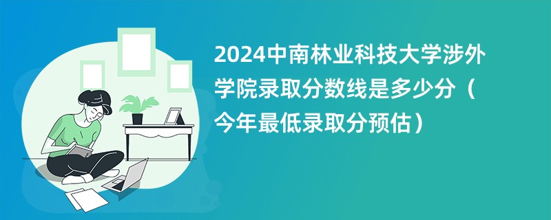 2024中南林业科技大学涉外学院录取分数线是多少分（今年最低录取分预估）