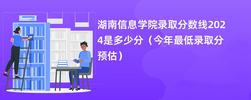 湖南信息学院录取分数线2024是多少分（今年最低录取分预估）